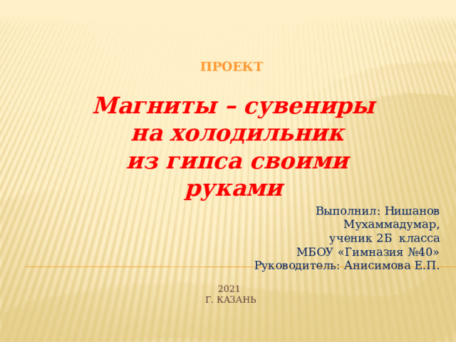 проект Магниты – сувениры  на холодильник  из гипса своими руками Выполнил: Нишанов Мухаммадумар, ученик 2Б класса МБОУ «Гимназия №40» Руководитель: Анисимова Е.П. 2021  Г. Казань 