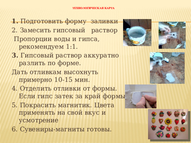 Технологическая карта 1. Подготовить форму заливки 2. Замесить гипсовый раствор  Пропорции воды и гипса, рекомендуем 1:1. 3. Гипсовый раствор аккуратно разлить по форме. Дать отливкам высохнуть примерно 10-15 мин. 4. Отделить отливки от формы. Если гипс затек за край формы, 5. Покрасить магнитик. Цвета применять на свой вкус и усмотрение 6. Сувениры-магниты готовы. 