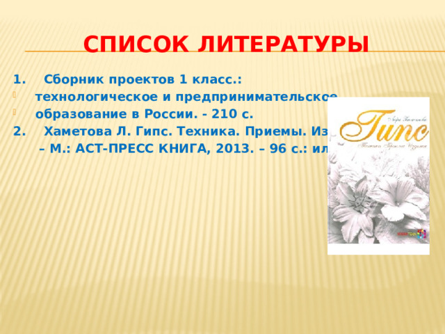 Список литературы 1. Сборник проектов 1 класс.: технологическое и предпринимательское образование в России. - 210 с. 2. Хаметова Л. Гипс. Техника. Приемы. Изделия. – М.: АСТ-ПРЕСС КНИГА, 2013. – 96 с.: ил. 