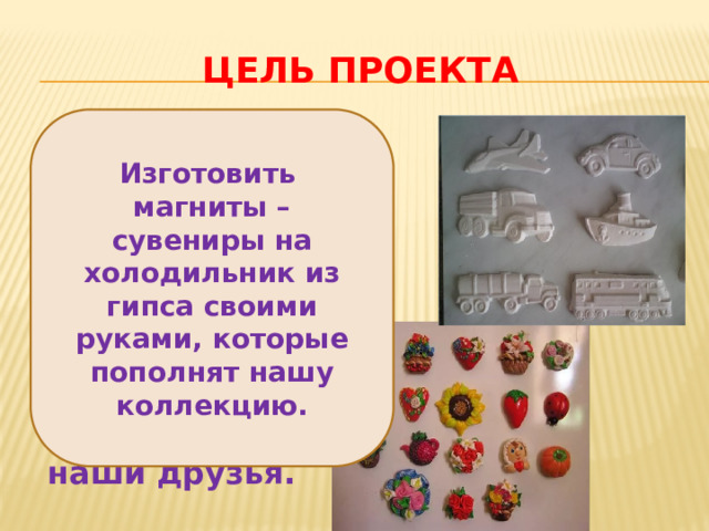 Цель проекта Изготовить магниты – сувениры на холодильник из гипса своими руками, которые пополнят нашу коллекцию.  Изготовить магниты – сувениры на холодильник из гипса своими руками, которые пополнят нашу коллекцию и получат в подарок наши друзья. 