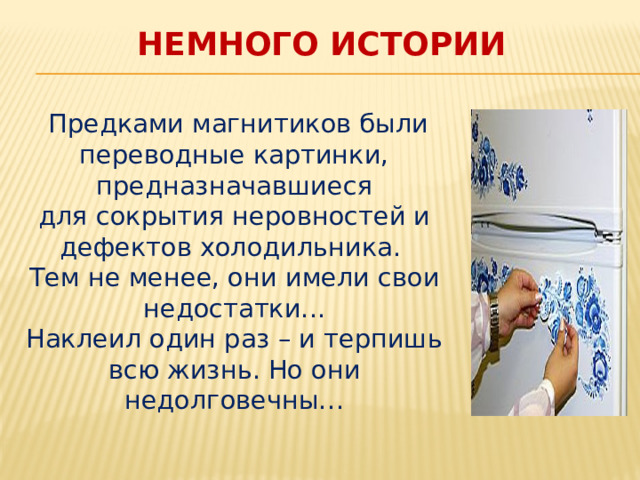 Немного истории  Предками магнитиков были переводные картинки, предназначавшиеся для сокрытия неровностей и дефектов холодильника. Тем не менее, они имели свои недостатки... Наклеил один раз – и терпишь всю жизнь. Но они недолговечны… 