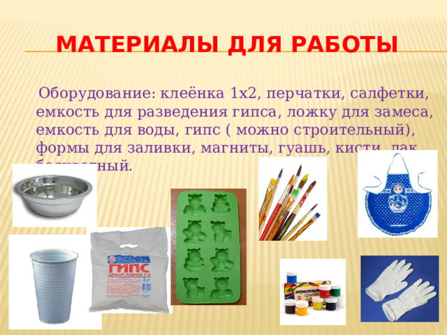 Материалы для работы  Оборудование: клеёнка 1х2, перчатки, салфетки, емкость для разведения гипса, ложку для замеса, емкость для воды, гипс ( можно строительный), формы для заливки, магниты, гуашь, кисти, лак бесцветный. 