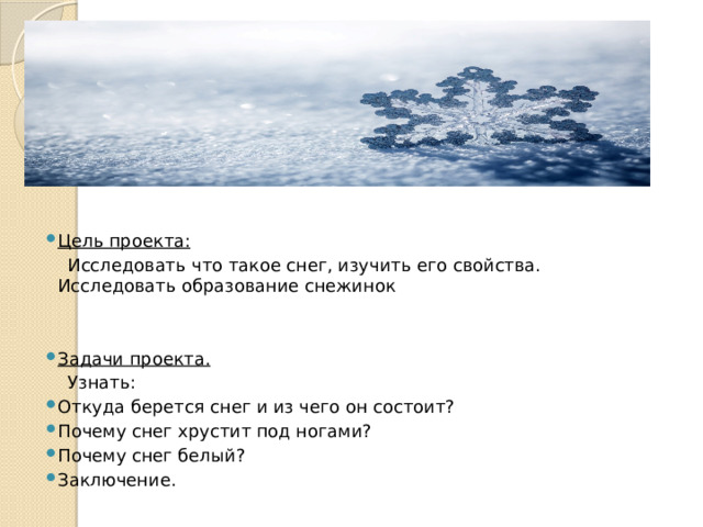    Цель проекта:  Исследовать что такое снег, изучить его свойства. Исследовать образование снежинок Задачи проекта.  Узнать: Откуда берется снег и из чего он состоит? Почему снег хрустит под ногами? Почему снег белый? Заключение.    
