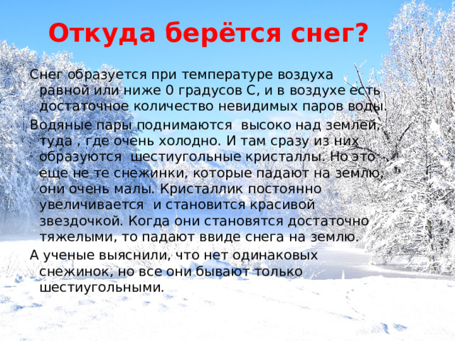Откуда  берётся снег? Снег образуется при температуре воздуха равной или ниже 0 градусов С, и в воздухе есть достаточное количество невидимых паров воды. Водяные пары поднимаются высоко над землей, туда , где очень холодно. И там сразу из них образуются шестиугольные кристаллы. Но это еще не те снежинки, которые падают на землю, они очень малы. Кристаллик постоянно увеличивается и становится красивой звездочкой. Когда они становятся достаточно тяжелыми, то падают ввиде снега на землю. А ученые выяснили, что нет одинаковых снежинок, но все они бывают только шестиугольными. 