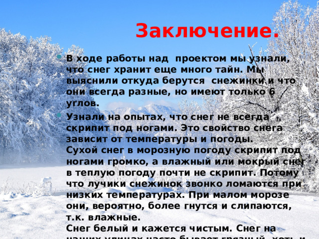  Заключение. В ходе работы над проектом мы узнали, что снег хранит еще много тайн. Мы выяснили откуда берутся снежинки и что они всегда разные, но имеют только 6 углов. Узнали на опытах, что снег не всегда скрипит под ногами. Это свойство снега зависит от температуры и погоды.  Сухой снег в морозную погоду скрипит под ногами громко, а влажный или мокрый снег в теплую погоду почти не скрипит. Потому что лучики снежинок звонко ломаются при низких температурах. При малом морозе они, вероятно, более гнутся и слипаются, т.к. влажные.  Снег белый и кажется чистым. Снег на наших улицах часто бывает грязный, хоть и кажется чистым. Поэтому ребята не нужно есть снег, даже если очень хочется. 