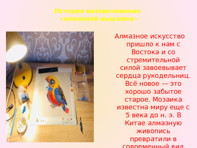 История возникновения  «алмазной вышивки »   Алмазное искусство пришло к нам с Востока и со стремительной силой завоевывает сердца рукодельниц. Всё новое — это хорошо забытое старое. Мозаика известна миру еще с 5 века до н. э. В Китае алмазную живопись превратили в современный вид творчества. 