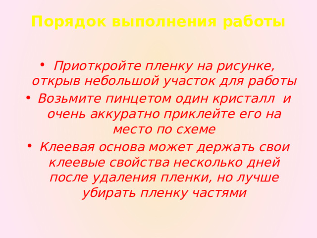 Порядок выполнения работы   Приоткройте пленку на рисунке, открыв небольшой участок для работы Возьмите пинцетом один кристалл и очень аккуратно приклейте его на место по схеме Клеевая основа может держать свои клеевые свойства несколько дней после удаления пленки, но лучше убирать пленку частями 