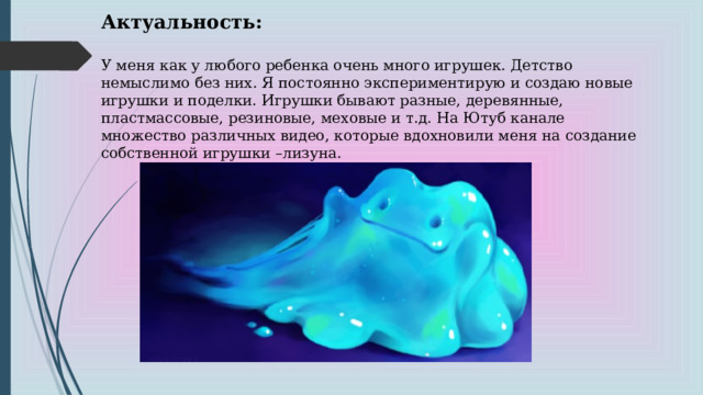   Актуальность:  У меня как у любого ребенка очень много игрушек. Детство немыслимо без них. Я постоянно экспериментирую и создаю новые игрушки и поделки. Игрушки бывают разные, деревянные, пластмассовые, резиновые, меховые и т.д. На Ютуб канале множество различных видео, которые вдохновили меня на создание собственной игрушки –лизуна.  