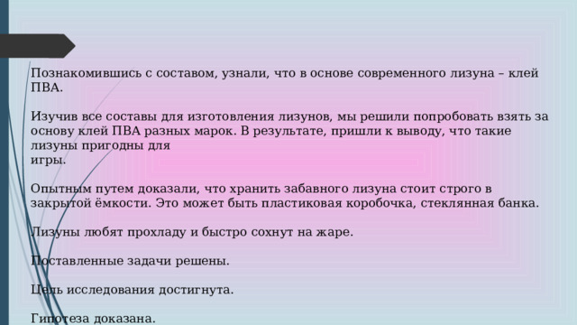 Познакомившись с составом, узнали, что в основе современного лизуна – клей ПВА. Изучив все составы для изготовления лизунов, мы решили попробовать взять за основу клей ПВА разных марок. В результате, пришли к выводу, что такие лизуны пригодны для игры. Опытным путем доказали, что хранить забавного лизуна стоит строго в закрытой ёмкости. Это может быть пластиковая коробочка, стеклянная банка. Лизуны любят прохладу и быстро сохнут на жаре. Поставленные задачи решены. Цель исследования достигнута. Гипотеза доказана. 