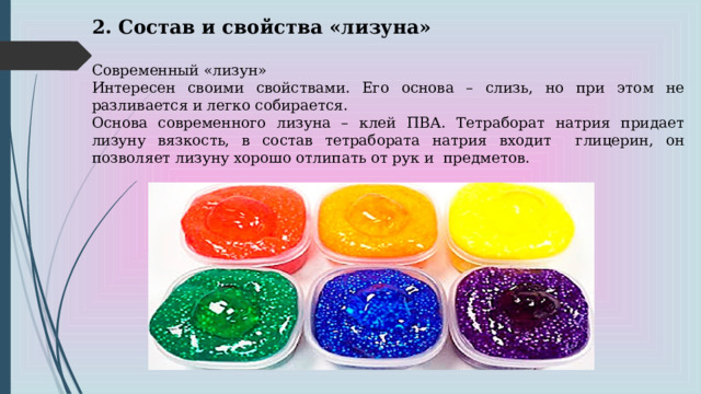 2. Состав и свойства «лизуна» Современный «лизун» Интересен своими свойствами. Его основа – слизь, но при этом не разливается и легко собирается. Основа современного лизуна – клей ПВА. Тетраборат натрия придает лизуну вязкость, в состав тетрабората натрия входит глицерин, он позволяет лизуну хорошо отлипать от рук и предметов. 