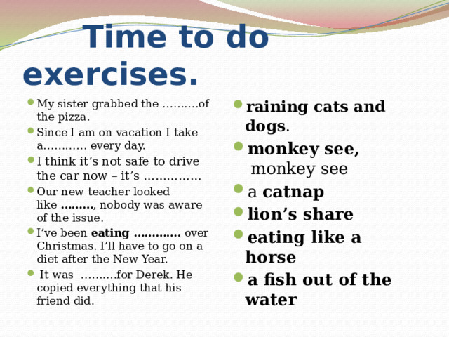  Time to do exercises. My sister grabbed the ……….of the pizza. Since I am on vacation I take a………… every day. I think it’s not safe to drive the car now – it’s …………… Our new teacher looked like  ……… , nobody was aware of the issue. I’ve been  eating ………….  over Christmas. I’ll have to go on a diet after the New Year.  It was  ……….for Derek. He copied everything that his friend did. raining cats and dogs .   monkey see,  monkey see a  catnap lion’s share   eating like a horse    a fish out of the water 