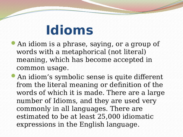  Idioms An idiom is a phrase, saying, or a group of words with a metaphorical (not literal) meaning, which has become accepted in common usage. An idiom’s symbolic sense is quite different from the literal meaning or definition of the words of which it is made. There are a large number of Idioms, and they are used very commonly in all languages. There are estimated to be at least 25,000 idiomatic expressions in the English language. 
