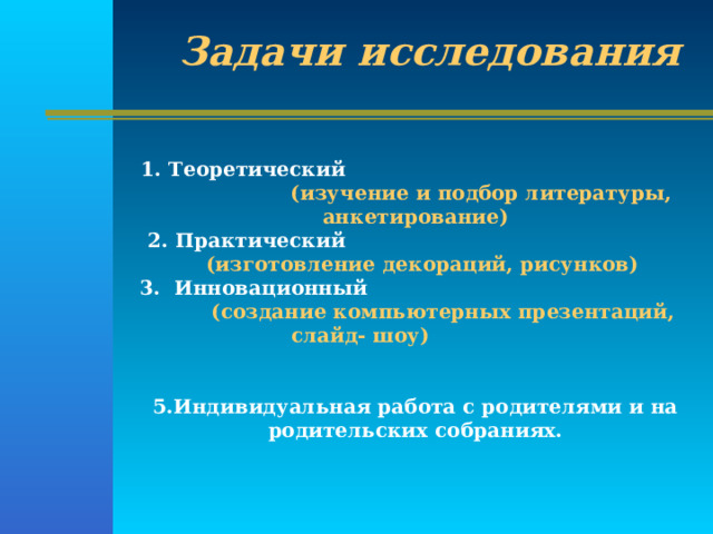 Задачи исследования 1. Теоретический  (изучение и подбор литературы, анкетирование)  2. Практический  (изготовление декораций, рисунков) 3. Инновационный  (создание компьютерных презентаций, слайд- шоу)    5.Индивидуальная работа с родителями и на родительских собраниях. 