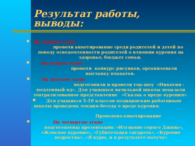 Результат работы, выводы: На первом этапе провели анкетирование среди родителей и детей по поводу осведомленности родителей о влиянии курения на здоровье, бюджет семьи.  На втором этапе провели конкурс рисунков, организовали выставку плакатов.  На третьем этапе подготовили и провели ток-шоу «Никотин -медленный яд». Для учащихся начальной школы показали театрализованное представление «Сказка о вреде курения».  Для учащихся 5-10 классов медицинским работником школы проведена лекция-беседа о вреде курения. Проведено анкетирование  На четвертом этапе подготовлены презентации: «Изгнание серого Джина», «Женское курение», «Губительная сигарета», «Курение подростка», «Я курю, и в результате получу»  