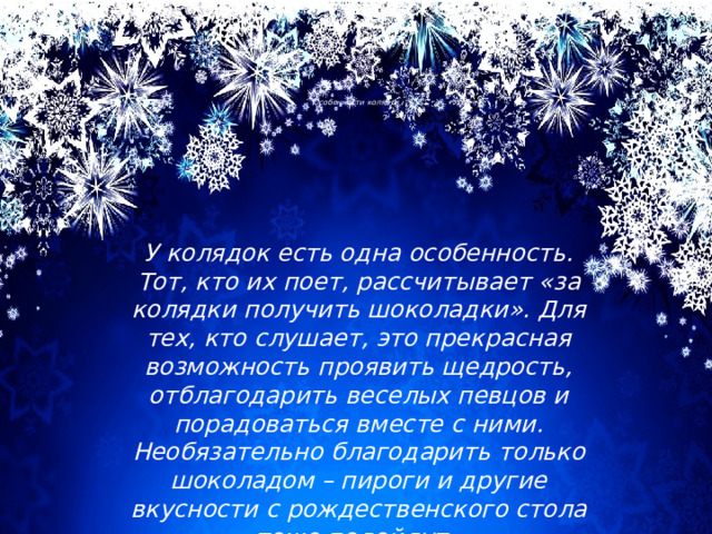          Особенности колядок У колядок есть одна особенность. Тот, кто их поет, рассчитывает «за колядки получить шоколадки». Для тех, кто слушает, это прекрасная возможность проявить щедрость, отблагодарить веселых певцов и порадоваться вместе с ними. Необязательно благодарить только шоколадом – пироги и другие вкусности с рождественского стола тоже подойдут. 