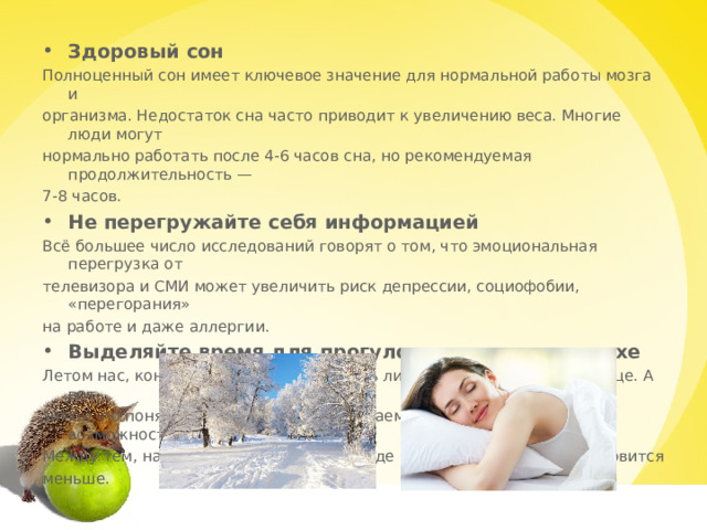 Здоровый сон Полноценный сон имеет ключевое значение для нормальной работы мозга и организма. Недостаток сна часто приводит к увеличению веса. Многие люди могут нормально работать после 4-6 часов сна, но рекомендуемая продолжительность — 7-8 часов. Не перегружайте себя информацией Всё большее число исследований говорят о том, что эмоциональная перегрузка от телевизора и СМИ может увеличить риск депрессии, социофобии, «перегорания» на работе и даже аллергии. Выделяйте время для прогулок на свежем воздухе Летом нас, конечно, не надо уговаривать лишний час провести на улице. А вот зимой, по понятным причинам, мы начинаем пренебрегать этой возможностью. Между тем, наша потребность в кислороде и свежем воздухе не становится меньше. 
