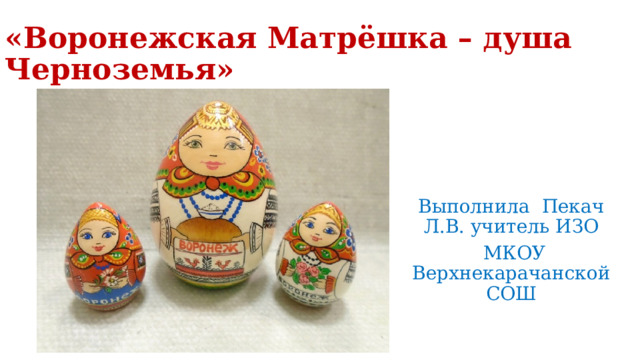 «Воронежская Матрёшка – душа Черноземья» Выполнила Пекач Л.В. учитель ИЗО  МКОУ Верхнекарачанской СОШ 