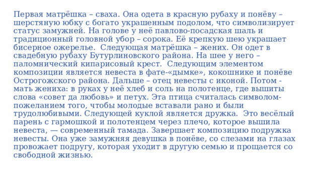 Первая матрёшка – сваха. Она одета в красную рубаху и понёву – шерстяную юбку с богато украшенным подолом, что символизирует статус замужней. На голове у неё павлово-посадская шаль и традиционный головной убор – сорока. Её крепкую шею украшает бисерное ожерелье.  Следующая матрёшка – жених. Он одет в свадебную рубаху Бутурлиновского района. На шее у него – паломнический кипарисовый крест.  Следующим элементом композиции является невеста в фате-«дымке», кокошнике и понёве Острогожского района. Дальше – отец невесты с иконой. Потом - мать жениха: в руках у неё хлеб и соль на полотенце, где вышиты слова «совет да любовь» и петух. Эта птица считалась символом-пожеланием того, чтобы молодые вставали рано и были трудолюбивыми. Следующей куклой является дружка.  Это весёлый парень с гармошкой и полотенцем через плечо, которое вышила невеста, — современный тамада. Завершает композицию подружка невесты. Она уже замужняя девушка в понёве, со слезами на глазах провожает подругу, которая уходит в другую семью и прощается со свободной жизнью. 