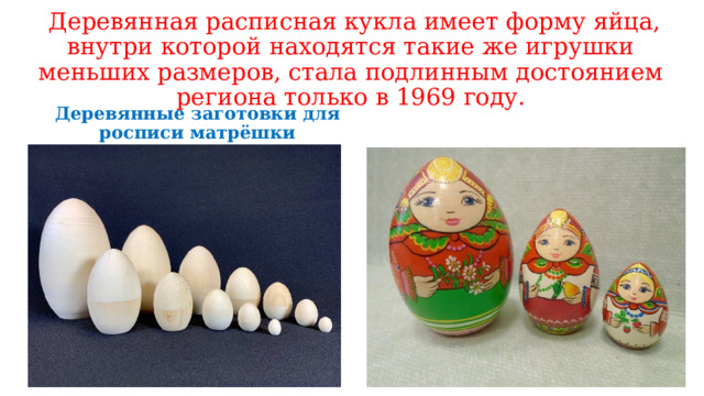  Деревянная расписная кукла имеет форму яйца, внутри которой находятся такие же игрушки меньших размеров, стала подлинным достоянием региона только в 1969 году. Деревянные заготовки для росписи матрёшки 