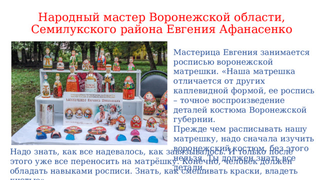 Народный мастер Воронежской области, Семилукского района Евгения Афанасенко Мастерица Евгения занимается росписью воронежской матрешки. «Наша матрешка отличается от других каплевидной формой, ее роспись – точное воспроизведение деталей костюма Воронежской губернии.  Прежде чем расписывать нашу матрешку, надо сначала изучить воронежский костюм, без этого нельзя. Ты должен знать все детали. Надо знать, как все надевалось, как завязывалось. И только после этого уже все переносить на матрёшку. Конечно, человек должен обладать навыками росписи. Знать, как смешивать краски, владеть кистью». 