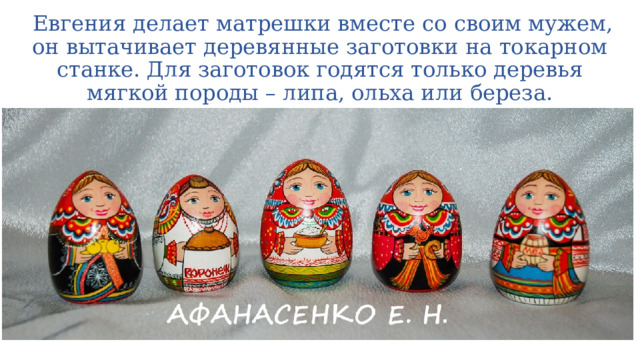  Евгения делает матрешки вместе со своим мужем, он вытачивает деревянные заготовки на токарном станке. Для заготовок годятся только деревья мягкой породы – липа, ольха или береза. 