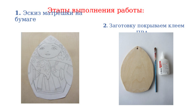 Этапы выполнения работы:      2 . Заготовку покрываем клеем ПВА  1. Эскиз матрёшки на бумаге  