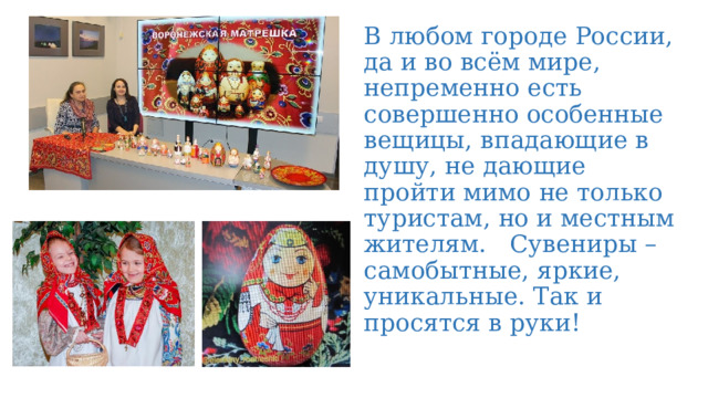 В любом городе России, да и во всём мире, непременно есть совершенно особенные вещицы, впадающие в душу, не дающие пройти мимо не только туристам, но и местным жителям. Сувениры – самобытные, яркие, уникальные. Так и просятся в руки! 