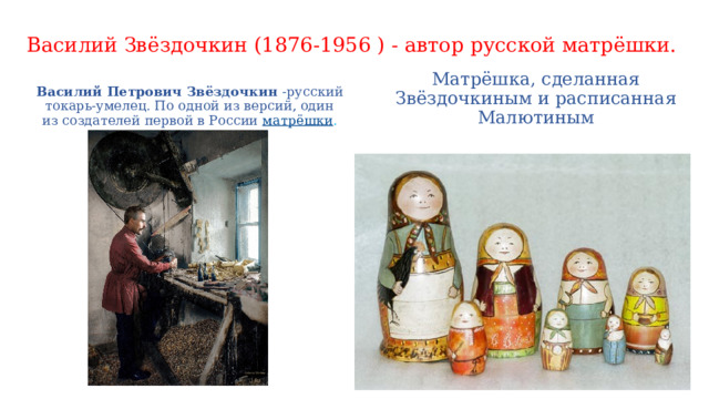 Василий Звёздочкин (1876-1956 ) - автор русской матрёшки. Василий Петрович Звёздочкин  -русский токарь-умелец. По одной из версий, один из создателей первой в России  матрёшки . Матрёшка, сделанная Звёздочкиным и расписанная Малютиным 