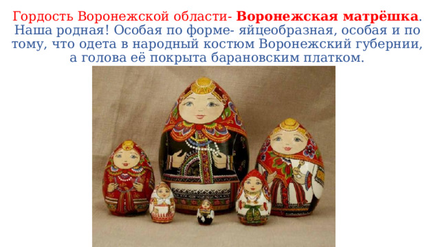 Гордость Воронежской области- Воронежская матрёшка . Наша родная! Особая по форме- яйцеобразная, особая и по тому, что одета в народный костюм Воронежский губернии, а голова её покрыта барановским платком. 