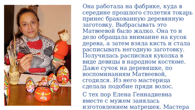 Она работала на фабрике, куда в середине прошлого столетия токарь принес бракованную деревянную заготовку. Выбрасывать это Матвеевой было жалко. Она то и дело обращала внимание на кусок дерева, а затем взяла кисть и стала расписывать негодную заготовку. Получилась расписная куколка в виде девицы в народном костюме. Даже сучок на деревяшке, по воспоминаниям Матвеевой, сгодился. Из него мастерица сделала подобие пряди волос. С тех пор Елена Геннадиевна вместе с мужем занялась изготовлением матрешек. Мастера стали строго следовать традициям воронежского народного костюма. 
