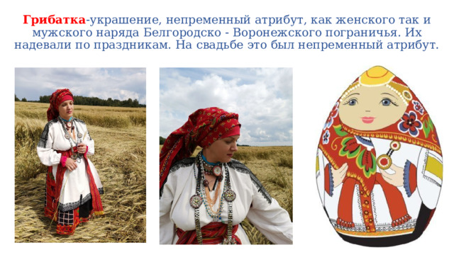 Грибатка -украшение, непременный атрибут, как женского так и мужского наряда Белгородско - Воронежского пограничья. Их надевали по праздникам. На свадьбе это был непременный атрибут. 