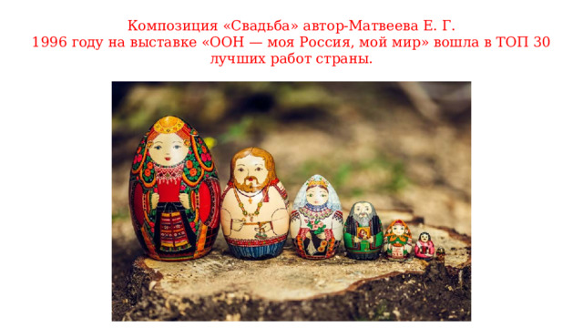 Композиция «Свадьба» автор-Матвеева Е. Г.  1996 году на выставке «ООН — моя Россия, мой мир» вошла в ТОП 30 лучших работ страны.   