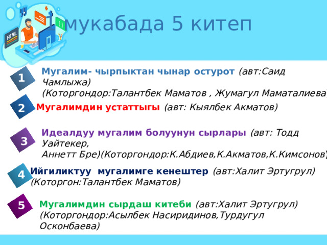 1 мукабада 5 китеп Мугалим- чырпыктан чынар остурот (авт:Саид Чамлыжа) (Которгондор:Талантбек Маматов , Жумагул Маматалиева ) 1 Мугалимдин устаттыгы (авт: Кыялбек Акматов) 2 Идеалдуу мугалим болуунун сырлары  (авт: Тодд Уайтекер, Аннетт Бре)(Которгондор:К.Абдиев,К.Акматов,К.Кимсонов ) 3 Ийгиликтуу мугалимге кенештер (авт:Халит Эртугрул) (Которгон:Талантбек Маматов) 4 5 Мугалимдин сырдаш китеби (авт:Халит Эртугрул) (Которгондор:Асылбек Насиридинов,Турдугул Осконбаева) 