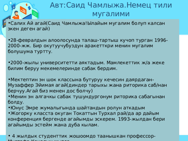 Авт:Саид Чамлыжа.Немец тили мугалими Салих Ай агай(Саид Чамлыжа!Ылайым мугалим болуп калсан экен деген агай) 28-февралдын алоолосунда талаш-тартыш кучоп турган 1996-2000-жж. Бир окутуучубуздун аракетткри менин мугалим болушума туртту. 2000-жылы университетти аяктадым. Мамлекеттик ж/а жеке билим беруу мекемелеринде сабак бердим. Мектептин эн шок классына бутуруу кечесин даярдаган- Музаффер Эйимая агай(диндер тарыхы жана риторика саб/нан берчуу.Агай биз менен дос болчу) Менин эн алгачкы сабак тушундургонум риторика сабагынан болду. Юнус Эмре жумалыгында шайтандын ролун аткадым Жогорку класста окуган Токаттын Турхал рай/да ар дайым конференция бергенде агайымды эскерем. 1993-жылдан бери агайымды эстейм жана дуба кылам.  4 жылдык студенттик жошоомдо таанышкан профессор- Мустафа Качалын мырза. Орус-жапон согушундагы мыкты кол башчы- Адмирал Того(башкы министр ордунан туруп суйлойт. Адмирал мугалим болууну суранат)  