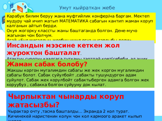 Умут кыйраткан жебе Карабук билим беруу жана муфтийлик конфер/на баргам. Мектеп мудуру чай ичип жатып МАТЕМАТИКА сабагын кантип жаман коруп калганын айтып берди. Окуя жогорку классты жаны баштаганда болгон. Дене-мучо жагынан чон болчум. Агай «Бул мисалдын жообун ушул огуз чыгардыбы деди». Инсандын мээсине кеткен жол журоктон башталат . Атактуу суротчу каалгага тутканы тартпай коет(себеби, ал эшик инсандын журогу) Жаман сабак болобу? Жакшы коргон мугалимдин сабагы же жек коргон мугалимдин сабагы болот. Сабак суйулбойт ,сабакты тушундургон адам суйулот. Сабак жек корулбойт сабактыберген адамга болгон жек коруубуз , сабакка болгон суйууну док кылат. Чырпыктан чынарды коруп жатасызбы? Чырактар очту ,тасма башталды… Экранда 2 кол турат. Кичинекей наристенин колун чон кол кармоого аракет кылып жатат… 