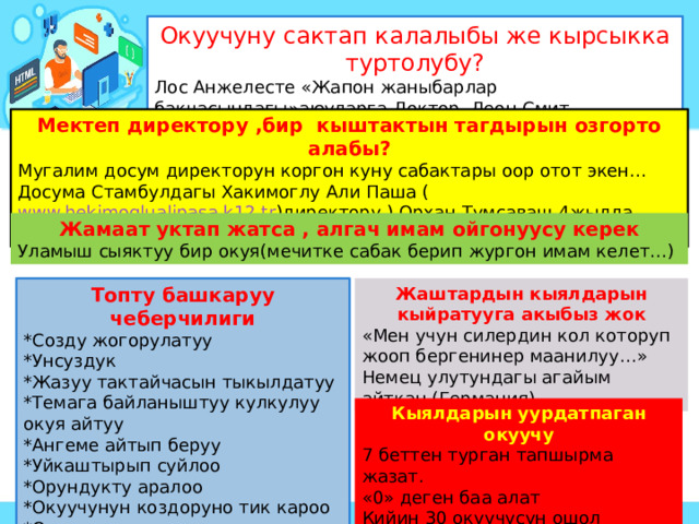Окуучуну сактап калалыбы же кырсыкка туртолубу? Лос Анжелесте «Жапон жаныбарлар бакчасындагы»аюуларга Доктор Леон Смит баскетболду уйроткон окуя. Мектеп директору ,бир кыштактын тагдырын озгорто алабы? Мугалим досум директорун коргон куну сабактары оор отот экен… Досума Стамбулдагы Хакимоглу Али Паша ( www.hekimoglualipasa.k12.tr )директору ) Орхан Тумсаваш 4жылда мектепти колледждей кылганын айтып бердим. Жамаат уктап жатса , алгач имам ойгонуусу керек Уламыш сыяктуу бир окуя(мечитке сабак берип жургон имам келет…) Жаштардын кыялдарын кыйратууга акыбыз жок Топту башкаруу чеберчилиги *Созду жогорулатуу «Мен учун силердин кол которуп жооп бергенинер маанилуу…» Немец улутундагы агайым айткан.(Германия) *Унсуздук *Жазуу тактайчасын тыкылдатуу *Темага байланыштуу кулкулуу окуя айтуу *Ангеме айтып беруу *Уйкаштырып суйлоо *Орундукту аралоо *Окуучунун коздоруно тик кароо *Окуучунун ордун алмаштыруу Кыялдарын уурдатпаган окуучу 7 беттен турган тапшырма жазат. «0» деген баа алат Кийин 30 окуучусун ошол чарбага экскурсияга алып келген. 