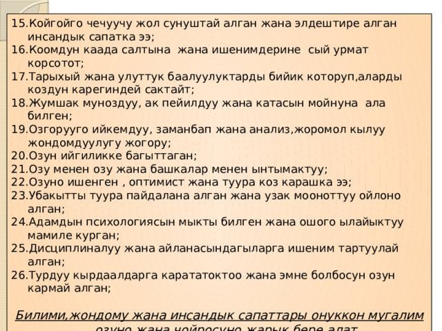 Койгойго чечуучу жол сунуштай алган жана элдештире алган инсандык сапатка ээ; Коомдун каада салтына жана ишенимдерине сый урмат корсотот; Тарыхый жана улуттук баалуулуктарды бийик которуп,аларды коздун карегиндей сактайт; Жумшак муноздуу, ак пейилдуу жана катасын мойнуна ала билген; Озгорууго ийкемдуу, заманбап жана анализ,жоромол кылуу жондомдуулугу жогору; Озун ийгиликке багыттаган; Озу менен озу жана башкалар менен ынтымактуу; Озуно ишенген , оптимист жана туура коз карашка ээ; Убакытты туура пайдалана алган жана узак мооноттуу ойлоно алган; Адамдын психологиясын мыкты билген жана ошого ылайыктуу мамиле курган; Дисциплиналуу жана айланасындагыларга ишеним тартуулай алган; Турдуу кырдаалдарга карататоктоо жана эмне болбосун озун кармай алган; Билими,жондому жана инсандык сапаттары онуккон мугалим озуно жана чойросуно жарык бере алат. 