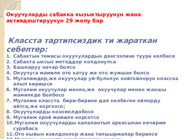 Окуучуларды сабакка кызыктыруунун жана активдештируунун 29 жолу бар    Класста тартипсиздик ти жараткан себептер: Сабактын темасы окуучулардын денгээлине туура келбесе Сабакта ыксыз методдор колдонулса Башкаруу начар болсо Окуучуга мамиле ото катуу же ото жумшак болсо Мугалимдер,же окуучулар уй-булолук койгойлорун класска алып киришсе Мугалим окуучулар менен,же окуучулар менен жакшы мамиледе болбосо Мугалим класста бири-бирине дал келбеген ойлорду айтса,же коргозсо; Окуучуларды козомолдобосо Мугалим орой мамиле корсотсо Мугалим окуучуларды капалантып аркасынан кечирим сурабаса Ото кыйын изилдоолор жана тапшырмалар берилсе Мугалим сынакта адилетсиздик кылса; 