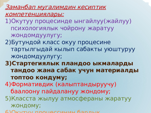 Заманбап мугалимдин кесиптик компетенциялары: Окутуу процесинде ынгайлуу(жайлуу) психологиялык чойрону жаратуу жондомдуулугу; Бутундой класс окуу процесине тартылгыдай кылып сабакты уюштуруу жондомдуулугу; Стартегиялык пландоо ыкмаларды тандоо жана сабак учун материалды топтоо кондуму; Формативдик (калыптандыруучу) баалоону пайдалануу жондому; Класста жылуу атмосфераны жаратуу жондому; Окутуу процессинин бардык катышуучулары менен байланыш тузуу жондому; Кесиптик имиджди ошону менен бирге сырткы корунушту (кийим,суйлоо речи)колдоо кондуму; Ар дайым онугууго умтулуу жондому; 