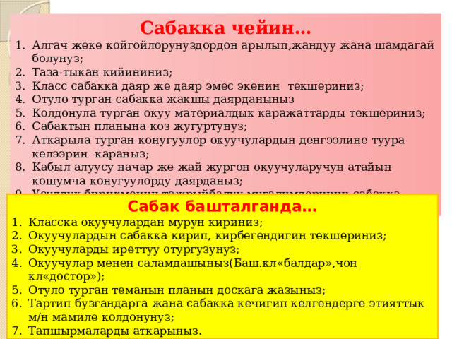Сабакка чейин… Алгач жеке койгойлорунуздордон арылып,жандуу жана шамдагай болунуз; Таза-тыкан кийининиз; Класс сабакка даяр же даяр эмес экенин текшериниз; Отуло турган сабакка жакшы даярданыныз Колдонула турган окуу материалдык каражаттарды текшериниз; Сабактын планына коз жугуртунуз; Аткарыла турган конугуулор окуучулардын денгээлине туура келээрин караныз; Кабыл алуусу начар же жай жургон окуучуларучун атайын кошумча конугуулорду даярданыз; Усулдук бирикменин тажрыйбалуу мугалимдеринин сабакка байланыштуу ой-пикирин угунуз; Сабак башталганда… Класска окуучулардан мурун кириниз; Окуучулардын сабакка кирип, кирбегендигин текшериниз; Окуучуларды иреттуу отургузунуз; Окуучулар менен саламдашыныз(Баш.кл«балдар»,чон кл«достор»); Отуло турган теманын планын доскага жазыныз; Тартип бузгандарга жана сабакка кечигип келгендерге этияттык м/н мамиле колдонунуз; Тапшырмаларды аткарыныз. 