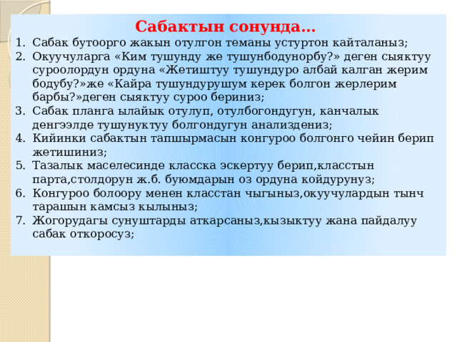 Сабактын сонунда… Сабак бутоорго жакын отулгон теманы устуртон кайталаныз; Окуучуларга «Ким тушунду же тушунбодунорбу?» деген сыяктуу суроолордун ордуна «Жетиштуу тушундуро албай калган жерим бодубу?»же «Кайра тушундурушум керек болгон жерлерим барбы?»деген сыяктуу суроо бериниз; Сабак планга ылайык отулуп, отулбогондугун, канчалык денгээлде тушунуктуу болгондугун анализдениз; Кийинки сабактын тапшырмасын конгуроо болгонго чейин берип жетишиниз; Тазалык маселесинде класска эскертуу берип,класстын парта,столдорун ж.б. буюмдарын оз ордуна койдурунуз; Конгуроо болоору менен класстан чыгыныз,окуучулардын тынч тарашын камсыз кылыныз; Жогорудагы сунуштарды аткарсаныз,кызыктуу жана пайдалуу сабак откоросуз; 