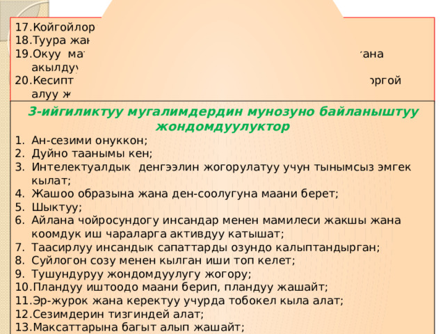 Койгойлорду коруп,аларды чече билуу жондому; Туура жана тез чечим чыгара алуу жондому; Окуу материалдык каражаттарды туура ,оз ордунда жана акылдуулук менен колдоно алуу жондому; Кесиптик адеп-ахлакты жана мугалимдик ар-намысты коргой алуу жондому; 3-ийгиликтуу мугалимдердин мунозуно байланыштуу жондомдуулуктор Ан-сезими онуккон; Дуйно таанымы кен; Интелектуалдык денгээлин жогорулатуу учун тынымсыз эмгек кылат; Жашоо образына жана ден-соолугуна маани берет; Шыктуу; Айлана чойросундогу инсандар менен мамилеси жакшы жана коомдук иш чараларга активдуу катышат; Таасирлуу инсандык сапаттарды озундо калыптандырган; Суйлогон созу менен кылган иши топ келет; Тушундуруу жондомдуулугу жогору; Пландуу иштоодо маани берип, пландуу жашайт; Эр-журок жана керектуу учурда тобокел кыла алат; Сезимдерин тизгиндей алат; Максаттарына багыт алып жашайт; Каталарынан сабак алып жашайт; 