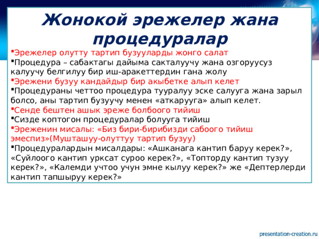 Жонокой эрежелер жана процедуралар Эрежелер олутту тартип бузууларды жонго салат Процедура – сабактагы дайыма сакталуучу жана озгоруусуз калуучу белгилуу бир иш-аракеттердин гана жолу Эрежени бузуу кандайдыр бир акыбетке алып келет Процедураны четтоо процедура тууралуу эске салууга жана зарыл болсо, аны тартип бузуучу менен «аткарууга» алып келет. Сенде бештен ашык эреже болбоого тийиш Сизде коптогон процедуралар болууга тийиш Эреженин мисалы: «Биз бири-бирибизди сабоого тийиш эмеспиз»(Мушташуу-олуттуу тартип бузуу) Процедуралардын мисалдары: «Ашканага кантип баруу керек?», «Суйлоого кантип урксат суроо керек?», «Топторду кантип тузуу керек?», «Калемди учтоо учун эмне кылуу керек?» же «Дептерлерди кантип тапшыруу керек?» 