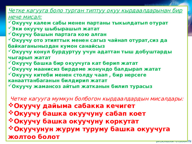 Четке кагууга боло турган типтуу окуу кырдаалдарынан бир нече мисал: Окуучу калем сабы менен партаны тыкылдатып отурат Эки окуучу шыбырашып жатат Окуучу башын партага кою алган Окуучу ото этияттык менен сагыз чайнап отурат,сиз да байкаганыныздан кумон санайсыз Окуучу конул бурдуртуу учун адаттан тыш добуштарды чыгарып жатат Окуучу башка бир окуучуга кат берип жатат Окуучу маанисиз бирдеме жонундо балдырап жатат Окуучу китеби менен столду чаап , бир нерсеге канааттанбаганын билдирип жатат Окуучу жамансоз айтып жатканын билип турасыз  Четке кагууга мумкун болбогон кырдаалдардын мисалдары: Окуучу дайыма сабакка кечигет Окуучу башка окуучуну сабап коет Окуучу башка окуучуну коркутат Окуучунун журум туруму башка окуучуга жолтоо болот  