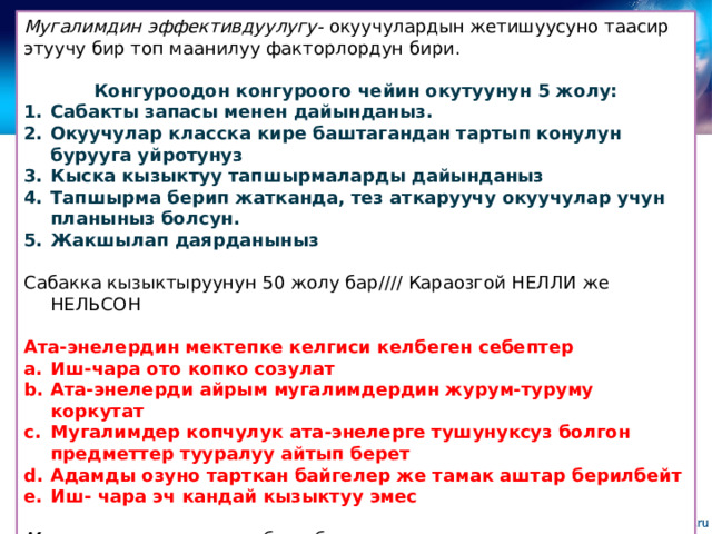 Мугалимдин эффективдуулугу- окуучулардын жетишуусуно таасир этуучу бир топ маанилуу факторлордун бири.  Конгуроодон конгуроого чейин окутуунун 5 жолу: Сабакты запасы менен дайынданыз. Окуучулар класска кире баштагандан тартып конулун бурууга уйротунуз Кыска кызыктуу тапшырмаларды дайынданыз Тапшырма берип жатканда, тез аткаруучу окуучулар учун планыныз болсун. Жакшылап даярданыныз  Сабакка кызыктыруунун 50 жолу бар//// Караозгой НЕЛЛИ же НЕЛЬСОН Ата-энелердин мектепке келгиси келбеген себептер Иш-чара ото копко созулат Ата-энелерди айрым мугалимдердин журум-туруму коркутат Мугалимдер копчулук ата-энелерге тушунуксуз болгон предметтер тууралуу айтып берет Адамды озуно тарткан байгелер же тамак аштар берилбейт Иш- чара эч кандай кызыктуу эмес Мугалимдин жетишуу табели-бул мугалимдин окуучулар менен кайтарым байланышы учун инструмент жана мугалимдин ишин кесиптик жактан баалоо менен эч жалпылыгы жок 
