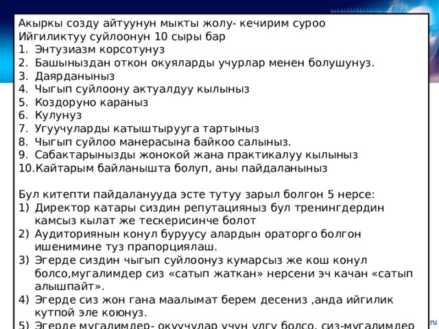 Акыркы созду айтуунун мыкты жолу- кечирим суроо Ийгиликтуу суйлоонун 10 сыры бар Энтузиазм корсотунуз Башыныздан откон окуяларды учурлар менен болушунуз. Даярданыныз Чыгып суйлоону актуалдуу кылыныз Коздоруно караныз Кулунуз Угуучуларды катыштырууга тартыныз Чыгып суйлоо манерасына байкоо салыныз. Сабактарынызды жонокой жана практикалуу кылыныз Кайтарым байланышта болуп, аны пайдаланыныз Бул китепти пайдаланууда эсте тутуу зарыл болгон 5 нерсе: Директор катары сиздин репутацияныз бул тренингдердин камсыз кылат же тескерисинче болот Аудиториянын конул буруусу алардын ораторго болгон ишенимине туз прапорциялаш. Эгерде сиздин чыгып суйлоонуз кумарсыз же кош конул болсо,мугалимдер сиз «сатып жаткан» нерсени эч качан «сатып алышпайт». Эгерде сиз жон гана маалымат берем десениз ,анда ийгилик кутпой эле коюнуз. Эгерде мугалимдер- окуучулар учун улгу болсо, сиз-мугалимдер учун улгусуз. 