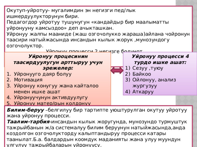 Окутуп-уйротуу- мугалимдин эн негизги пед/лык ишмердуулукторунун бири. Педагогдор уйротуу тушунугун «кандайдыр бир маалыматты уйронууну камсыздоо» деп ачыкташкан. Уйронуу жалпы мааниде (жаш озгочолукко жараша)айлана чойронун таасири натыйжасында инсандын кылык жорук ,мунозундогу озгочолуктор.  Уйронуу процесси 2 негизге болунот.  1)Оз алдынча 2)Багыт беруу аркылуу Уйронуу процесинин таасирдуулугун арттыруу учун эрежелер: Уйронуу процесси 4 турдо ишке ашат: Уйронууго даяр болуу Мотивация Уйронуу конугуу жана кайталоо менен ишке ашат Уйронуучунун активдуулугу Уйронуу матер/рын колдонуу Сезуу ,туюу Байкоо Ойлонуу, анализ жургузуу Аткаруу Билим-беруу –белгилуу бир тартипте уюштурулган окутуу уйротуу жана уйронуу процесси. Таалим-тарбия -инсандын кылык жоругунда, мунозундо турмуштук тажрыйбанын ж/а системалуу билим беруунун натыйжасында,анда коздолгон озгочолукторду калыптандыруу процесси катары таанылат.Б.а. балдардын коомдук маданияты жана улуу муундун улгулуу тажрыйбаларын уйронуусу. 