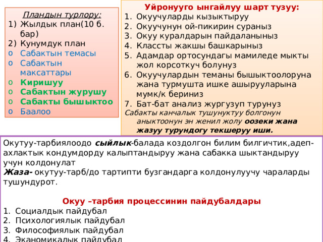 Уйронууго ынгайлуу шарт тузуу: Окуучуларды кызыктыруу Окуучунун ой-пикирин сураныз Окуу куралдарын пайдаланыныз Классты жакшы башкарыныз Адамдар ортосундагы мамиледе мыкты жол корсоткуч болунуз Окуучулардын теманы бышыктоолоруна жана турмушта ишке ашырууларына мумк/к бериниз Бат-бат анализ жургузуп турунуз Сабакты канчалык тушунуктуу болгонун аныктоонун эн женил жолу оозеки жана жазуу турундогу текшеруу иши. Пландын турлору: Жылдык план(10 б. бар) Кунумдук план Сабактын темасы Сабактын максаттары Киришуу Сабактын журушу Сабакты бышыктоо Баалоо Окутуу-тарбиялоодо сыйлык -балада коздолгон билим билгичтик,адеп-ахлактык кондумдорду калыптандыруу жана сабакка шыктандыруу учун колдонулат Жаза- окутуу-тарб/до тартипти бузгандарга колдонулуучу чараларды тушундурот.  Окуу –тарбия процессинин пайдубалдары Социалдык пайдубал Психологиялык пайдубал Философиялык пайдубал Эканомикалык пайдубал Тарыхый пайдубал 