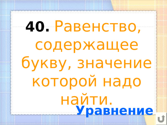 40.  Равенство, содержащее букву, значение которой надо найти. Уравнение 