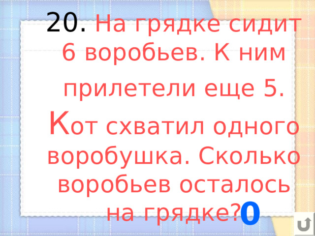 20.  На грядке сидит 6 воробьев. К ним прилетели еще 5. К от схватил одного воробушка. Сколько воробьев осталось на грядке? 0 